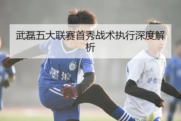 武磊五大联赛首秀战术执行深度解析